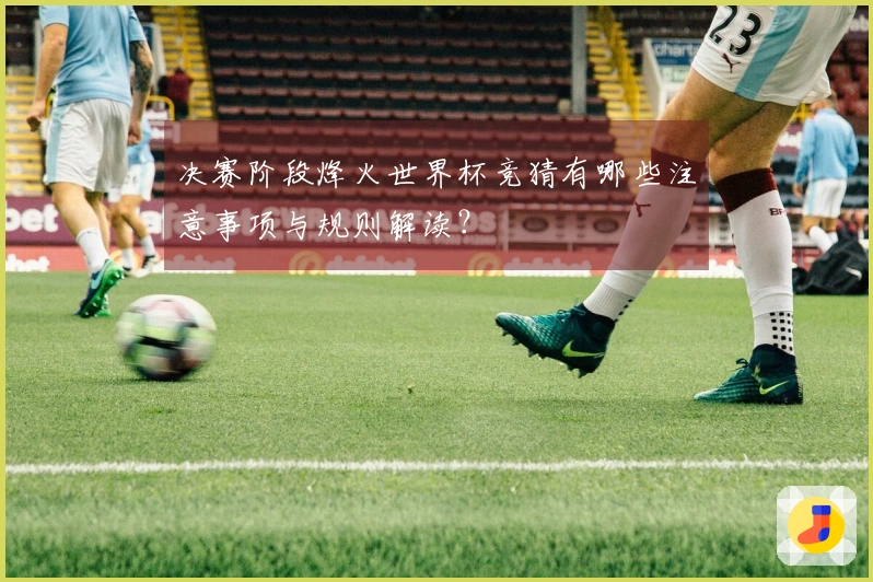 决赛阶段烽火世界杯竞猜有哪些注意事项与规则解读？